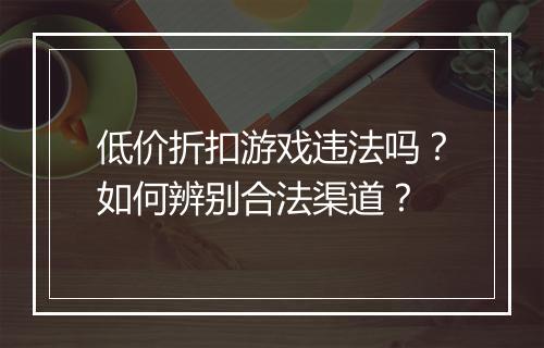 低价折扣游戏违法吗?如何辨别合法渠道?