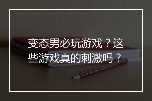 变态男必玩游戏？这些游戏真的刺激吗？