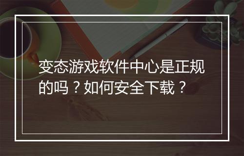 变态游戏软件中心是正规的吗？如何安全下载？
