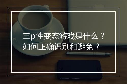 三p性变态游戏是什么?如何正确识别和避免?