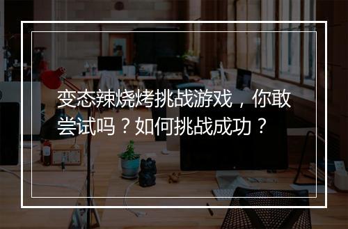 变态辣烧烤挑战游戏，你敢尝试吗？如何挑战成功？