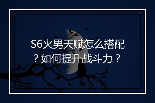 S6火男天赋怎么搭配？如何提升战斗力？