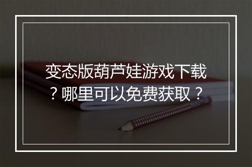 变态版葫芦娃游戏下载？哪里可以免费获取？