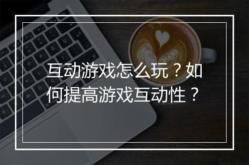互动游戏怎么玩？如何提高游戏互动性？