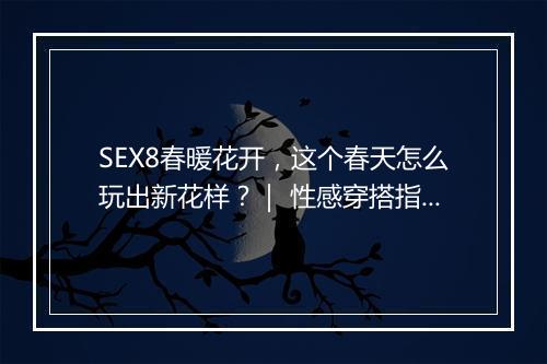 SEX8春暖花开，这个春天怎么玩出新花样？｜ 性感穿搭指南大揭秘