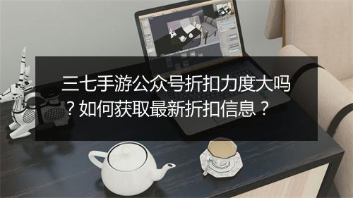 三七手游公众号折扣力度大吗？如何获取最新折扣信息？