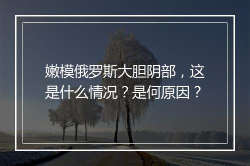嫩模俄罗斯大胆阴部,这是什么情况?是何原因?