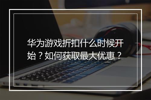 华为游戏折扣什么时候开始?如何获取最大优惠?