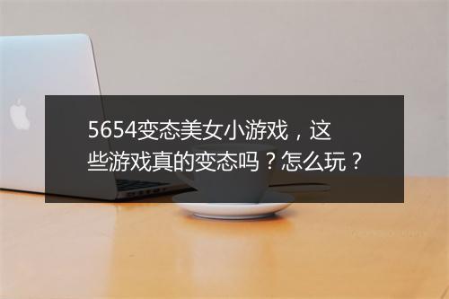 5654变态美女小游戏，这些游戏真的变态吗？怎么玩？