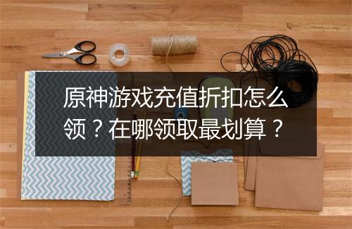 原神游戏充值折扣怎么领？在哪领取最划算？