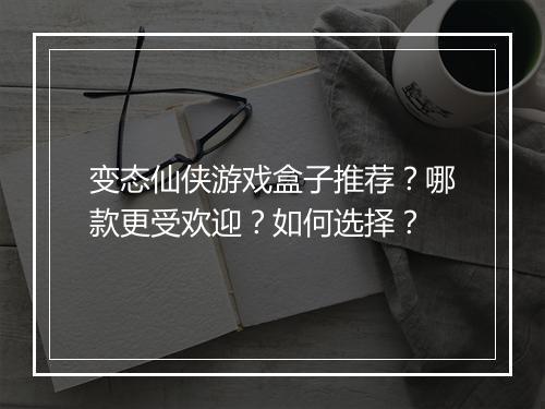 变态仙侠游戏盒子推荐?哪款更受欢迎?如何选择?