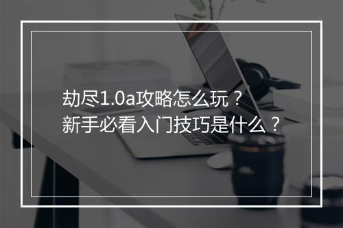 劫尽1.0a攻略怎么玩？新手必看入门技巧是什么？