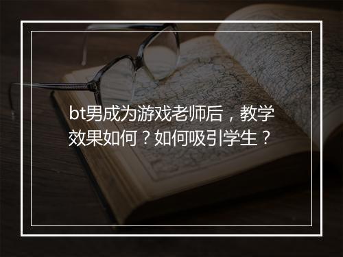 bt男成为游戏老师后,教学效果如何?如何吸引学生?