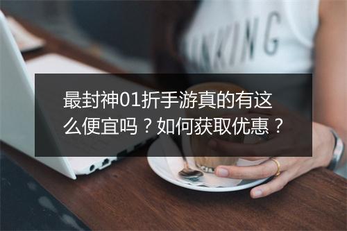 最封神01折手游真的有这么便宜吗？如何获取优惠？
