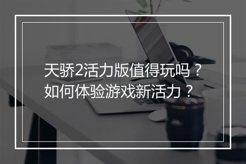 天骄2活力版值得玩吗？如何体验游戏新活力？