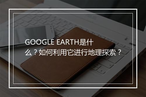 GOOGLE EARTH是什么？如何利用它进行地理探索？