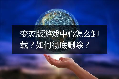 变态版游戏中心怎么卸载？如何彻底删除？