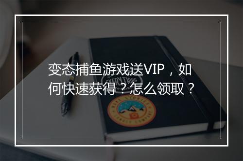 变态捕鱼游戏送VIP,如何快速获得?怎么领取?