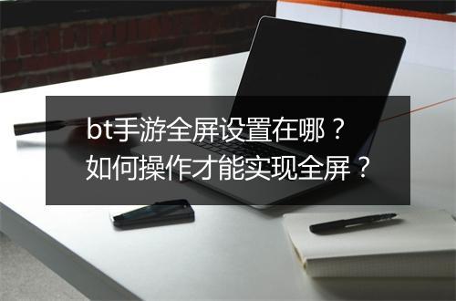 bt手游全屏设置在哪?如何操作才能实现全屏?