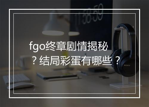 fgo终章剧情揭秘？结局彩蛋有哪些？