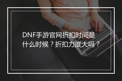 DNF手游官网折扣时间是什么时候?折扣力度大吗?
