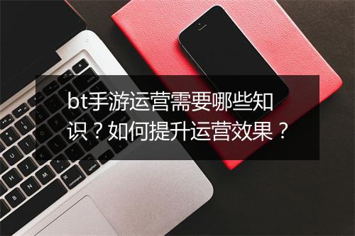 bt手游运营需要哪些知识？如何提升运营效果？