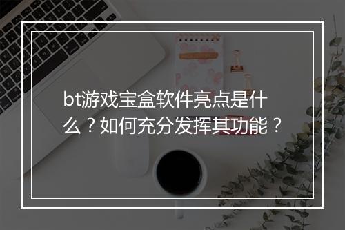 bt游戏宝盒软件亮点是什么?如何充分发挥其功能?