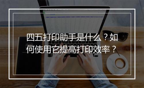 四五打印助手是什么？如何使用它提高打印效率？