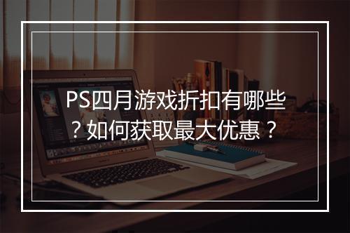PS四月游戏折扣有哪些?如何获取最大优惠?