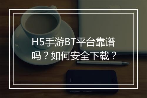 H5手游BT平台靠谱吗？如何安全下载？