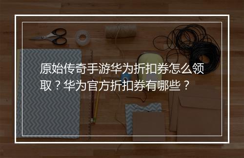 原始传奇手游华为折扣券怎么领取?华为官方折扣券有哪些?