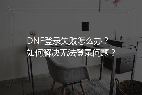 DNF登录失败怎么办?如何解决无法登录问题?