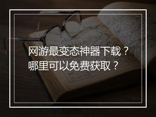 网游最变态神器下载？哪里可以免费获取？
