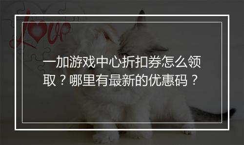 一加游戏中心折扣券怎么领取？哪里有最新的优惠码？