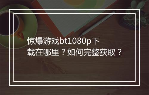 惊爆游戏bt1080p下载在哪里？如何完整获取？
