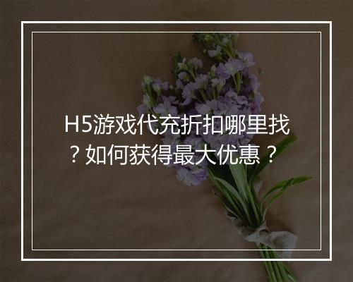 H5游戏代充折扣哪里找？如何获得最大优惠？