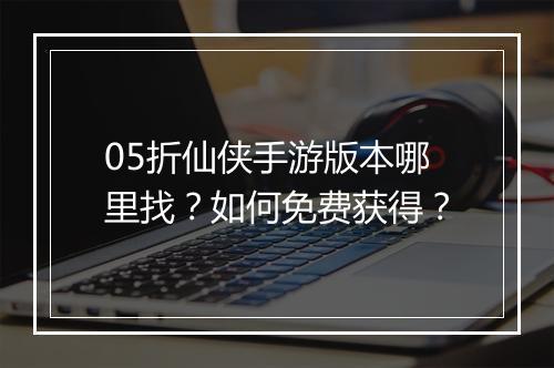 05折仙侠手游版本哪里找？如何免费获得？