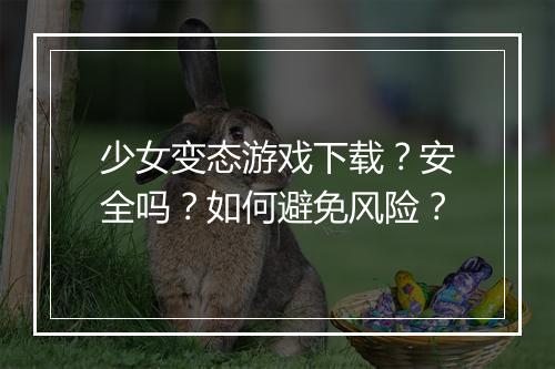 少女变态游戏下载？安全吗？如何避免风险？