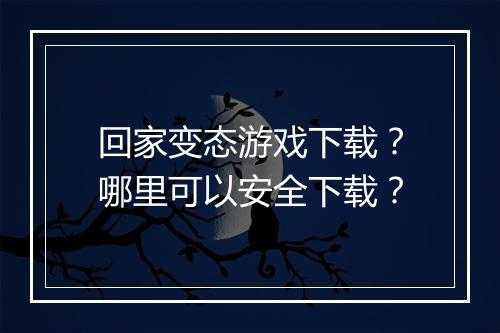 回家变态游戏下载?哪里可以安全下载?