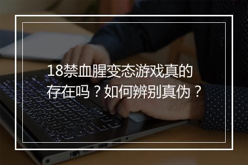 18禁血腥变态游戏真的存在吗？如何辨别真伪？