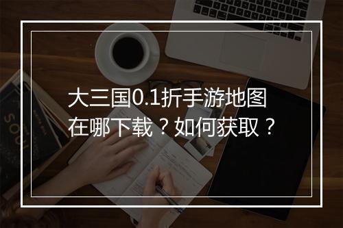 大三国0.1折手游地图在哪下载?如何获取?