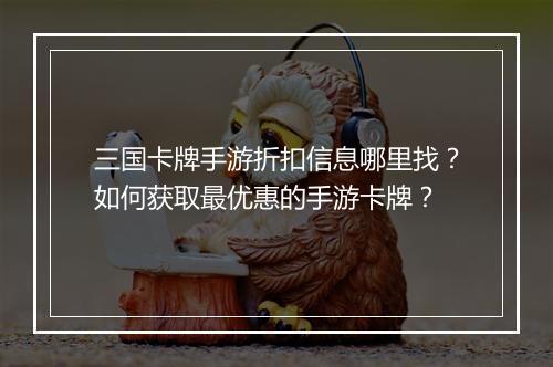 三国卡牌手游折扣信息哪里找？如何获取最优惠的手游卡牌？