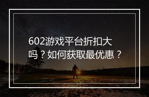 602游戏平台折扣大吗？如何获取最优惠？
