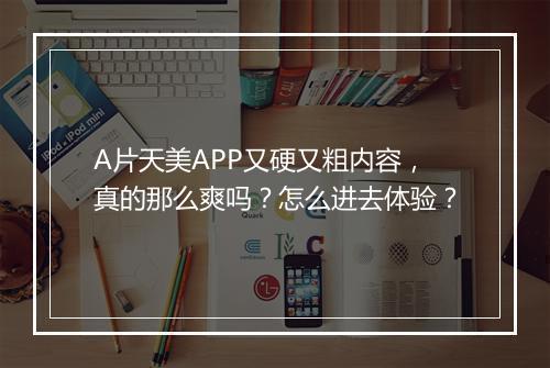 A片天美APP又硬又粗内容,真的那么爽吗?怎么进去体验?