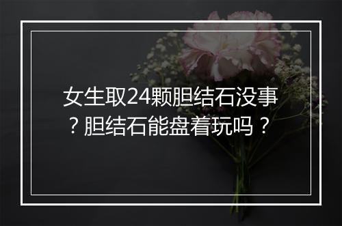 女生取24颗胆结石没事？胆结石能盘着玩吗？