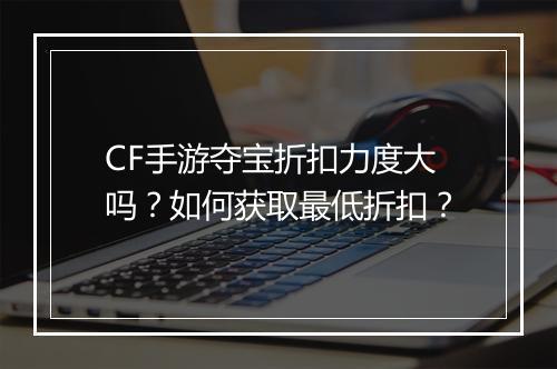 CF手游夺宝折扣力度大吗？如何获取最低折扣？