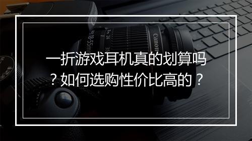 一折游戏耳机真的划算吗？如何选购性价比高的？