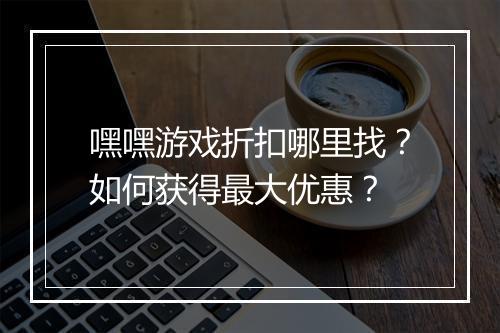 嘿嘿游戏折扣哪里找？如何获得最大优惠？