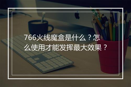 766火线魔盒是什么？怎么使用才能发挥最大效果？