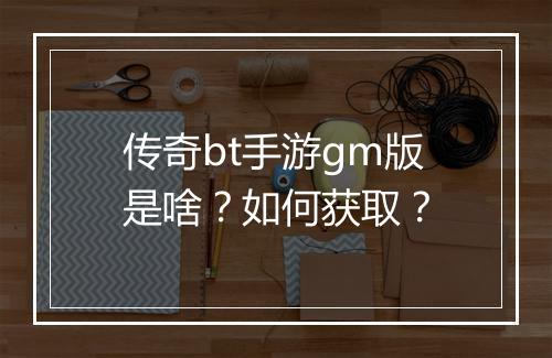 传奇bt手游gm版是啥?如何获取?
